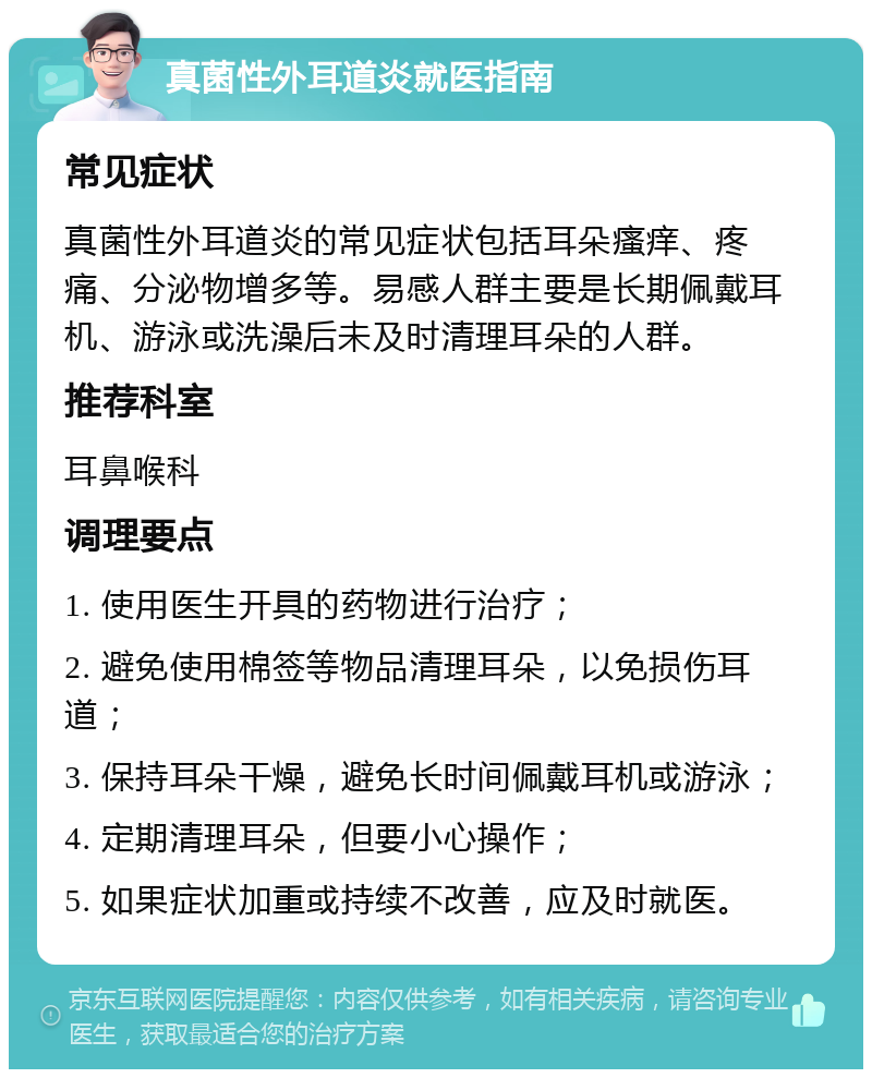 真菌性外耳道炎就医指南 常见症状 真菌性外耳道炎的常见症状包括耳朵瘙痒、疼痛、分泌物增多等。易感人群主要是长期佩戴耳机、游泳或洗澡后未及时清理耳朵的人群。 推荐科室 耳鼻喉科 调理要点 1. 使用医生开具的药物进行治疗； 2. 避免使用棉签等物品清理耳朵，以免损伤耳道； 3. 保持耳朵干燥，避免长时间佩戴耳机或游泳； 4. 定期清理耳朵，但要小心操作； 5. 如果症状加重或持续不改善，应及时就医。