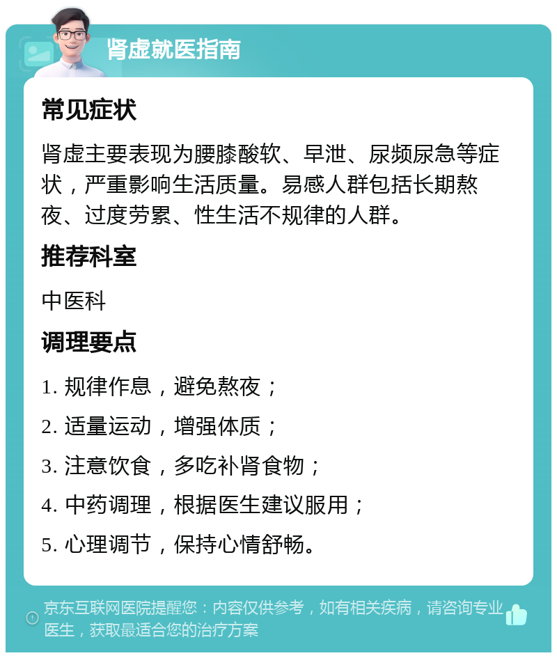 肾虚就医指南 常见症状 肾虚主要表现为腰膝酸软、早泄、尿频尿急等症状，严重影响生活质量。易感人群包括长期熬夜、过度劳累、性生活不规律的人群。 推荐科室 中医科 调理要点 1. 规律作息，避免熬夜； 2. 适量运动，增强体质； 3. 注意饮食，多吃补肾食物； 4. 中药调理，根据医生建议服用； 5. 心理调节，保持心情舒畅。