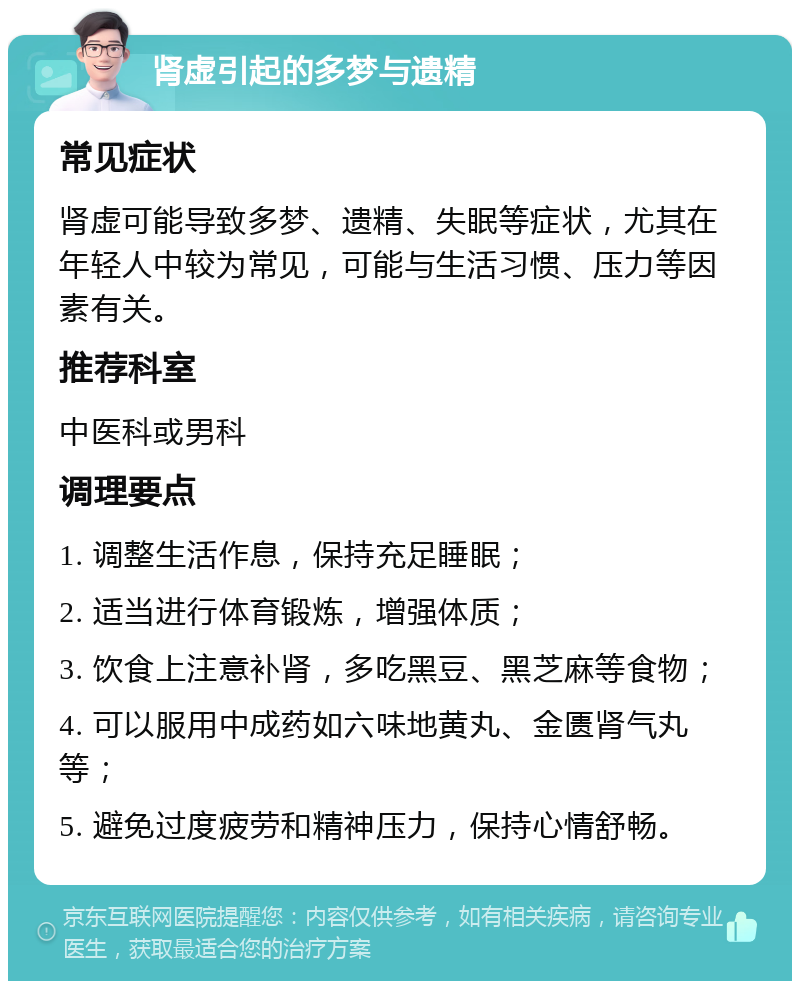 肾虚引起的多梦与遗精 常见症状 肾虚可能导致多梦、遗精、失眠等症状，尤其在年轻人中较为常见，可能与生活习惯、压力等因素有关。 推荐科室 中医科或男科 调理要点 1. 调整生活作息，保持充足睡眠； 2. 适当进行体育锻炼，增强体质； 3. 饮食上注意补肾，多吃黑豆、黑芝麻等食物； 4. 可以服用中成药如六味地黄丸、金匮肾气丸等； 5. 避免过度疲劳和精神压力，保持心情舒畅。