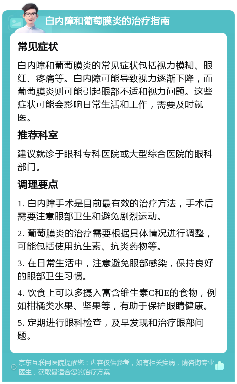 白内障和葡萄膜炎的治疗指南 常见症状 白内障和葡萄膜炎的常见症状包括视力模糊、眼红、疼痛等。白内障可能导致视力逐渐下降，而葡萄膜炎则可能引起眼部不适和视力问题。这些症状可能会影响日常生活和工作，需要及时就医。 推荐科室 建议就诊于眼科专科医院或大型综合医院的眼科部门。 调理要点 1. 白内障手术是目前最有效的治疗方法，手术后需要注意眼部卫生和避免剧烈运动。 2. 葡萄膜炎的治疗需要根据具体情况进行调整，可能包括使用抗生素、抗炎药物等。 3. 在日常生活中，注意避免眼部感染，保持良好的眼部卫生习惯。 4. 饮食上可以多摄入富含维生素C和E的食物，例如柑橘类水果、坚果等，有助于保护眼睛健康。 5. 定期进行眼科检查，及早发现和治疗眼部问题。