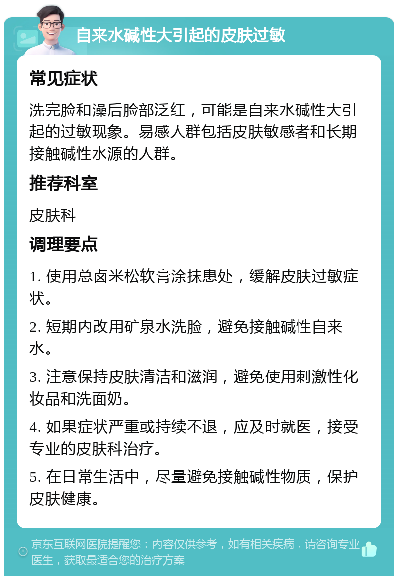 自来水碱性大引起的皮肤过敏 常见症状 洗完脸和澡后脸部泛红，可能是自来水碱性大引起的过敏现象。易感人群包括皮肤敏感者和长期接触碱性水源的人群。 推荐科室 皮肤科 调理要点 1. 使用总卤米松软膏涂抹患处，缓解皮肤过敏症状。 2. 短期内改用矿泉水洗脸，避免接触碱性自来水。 3. 注意保持皮肤清洁和滋润，避免使用刺激性化妆品和洗面奶。 4. 如果症状严重或持续不退，应及时就医，接受专业的皮肤科治疗。 5. 在日常生活中，尽量避免接触碱性物质，保护皮肤健康。