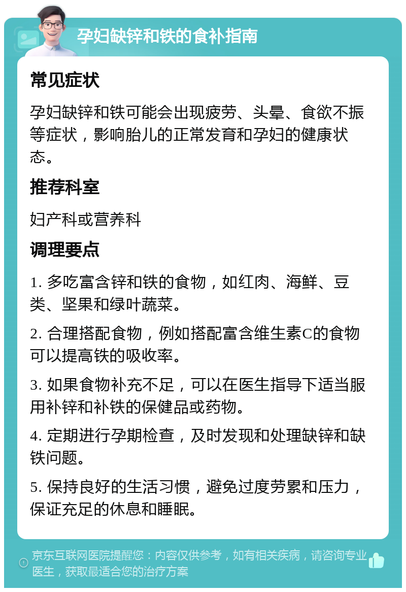 孕妇缺锌和铁的食补指南 常见症状 孕妇缺锌和铁可能会出现疲劳、头晕、食欲不振等症状，影响胎儿的正常发育和孕妇的健康状态。 推荐科室 妇产科或营养科 调理要点 1. 多吃富含锌和铁的食物，如红肉、海鲜、豆类、坚果和绿叶蔬菜。 2. 合理搭配食物，例如搭配富含维生素C的食物可以提高铁的吸收率。 3. 如果食物补充不足，可以在医生指导下适当服用补锌和补铁的保健品或药物。 4. 定期进行孕期检查，及时发现和处理缺锌和缺铁问题。 5. 保持良好的生活习惯，避免过度劳累和压力，保证充足的休息和睡眠。