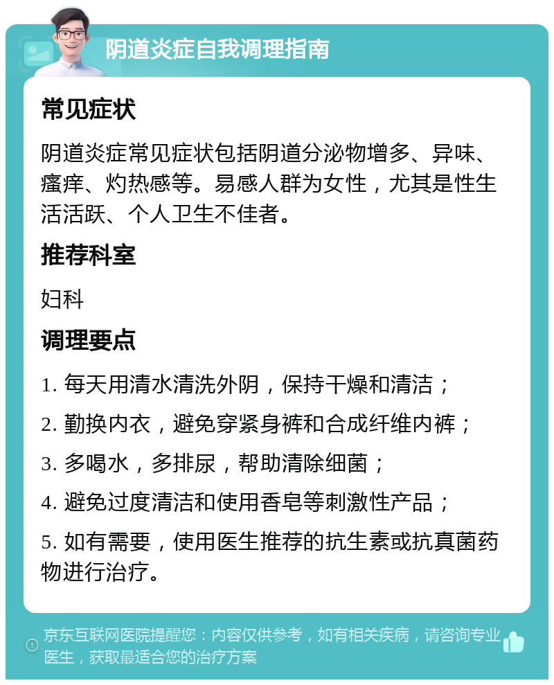 阴道炎症自我调理指南 常见症状 阴道炎症常见症状包括阴道分泌物增多、异味、瘙痒、灼热感等。易感人群为女性，尤其是性生活活跃、个人卫生不佳者。 推荐科室 妇科 调理要点 1. 每天用清水清洗外阴，保持干燥和清洁； 2. 勤换内衣，避免穿紧身裤和合成纤维内裤； 3. 多喝水，多排尿，帮助清除细菌； 4. 避免过度清洁和使用香皂等刺激性产品； 5. 如有需要，使用医生推荐的抗生素或抗真菌药物进行治疗。