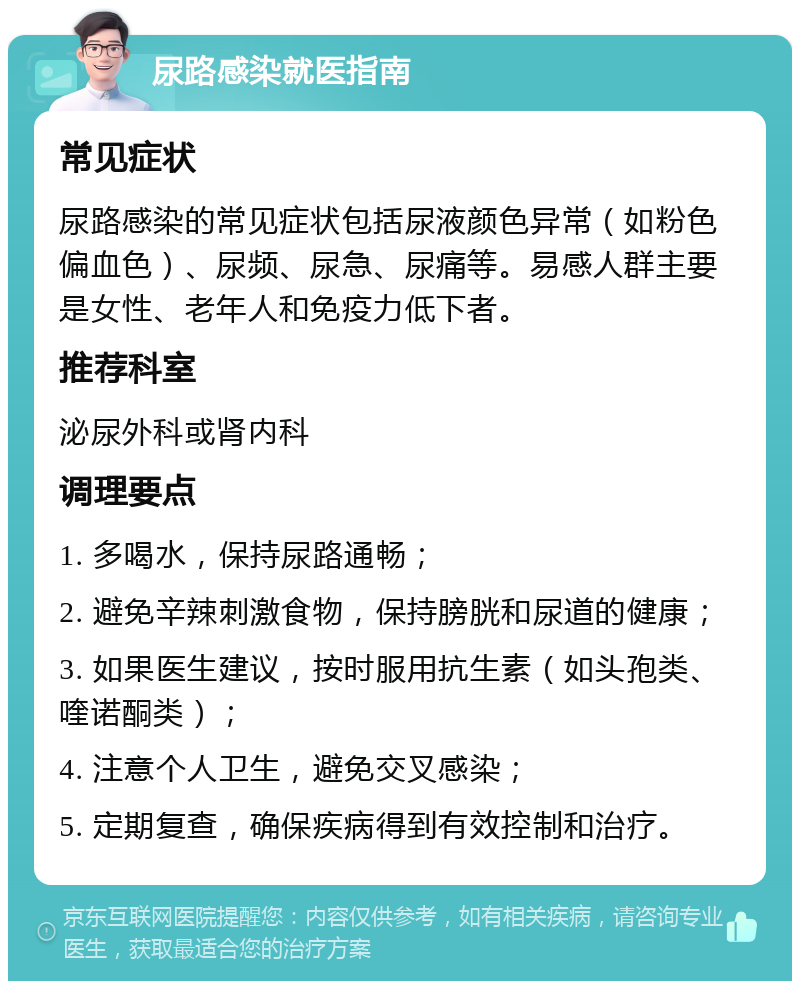 尿路感染就医指南 常见症状 尿路感染的常见症状包括尿液颜色异常（如粉色偏血色）、尿频、尿急、尿痛等。易感人群主要是女性、老年人和免疫力低下者。 推荐科室 泌尿外科或肾内科 调理要点 1. 多喝水，保持尿路通畅； 2. 避免辛辣刺激食物，保持膀胱和尿道的健康； 3. 如果医生建议，按时服用抗生素（如头孢类、喹诺酮类）； 4. 注意个人卫生，避免交叉感染； 5. 定期复查，确保疾病得到有效控制和治疗。