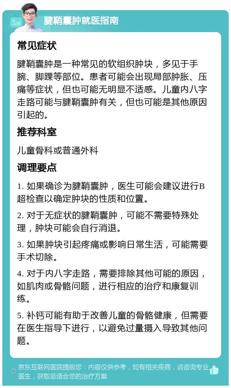 腱鞘囊肿就医指南 常见症状 腱鞘囊肿是一种常见的软组织肿块，多见于手腕、脚踝等部位。患者可能会出现局部肿胀、压痛等症状，但也可能无明显不适感。儿童内八字走路可能与腱鞘囊肿有关，但也可能是其他原因引起的。 推荐科室 儿童骨科或普通外科 调理要点 1. 如果确诊为腱鞘囊肿，医生可能会建议进行B超检查以确定肿块的性质和位置。 2. 对于无症状的腱鞘囊肿，可能不需要特殊处理，肿块可能会自行消退。 3. 如果肿块引起疼痛或影响日常生活，可能需要手术切除。 4. 对于内八字走路，需要排除其他可能的原因，如肌肉或骨骼问题，进行相应的治疗和康复训练。 5. 补钙可能有助于改善儿童的骨骼健康，但需要在医生指导下进行，以避免过量摄入导致其他问题。