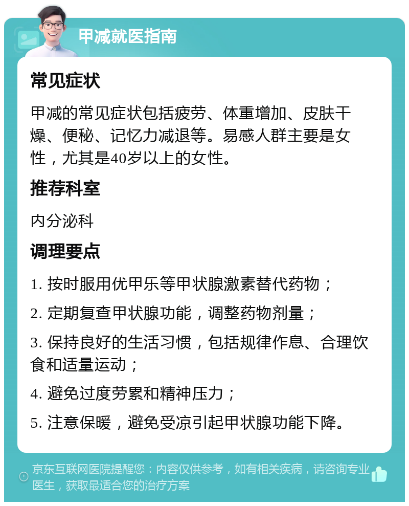 甲减就医指南 常见症状 甲减的常见症状包括疲劳、体重增加、皮肤干燥、便秘、记忆力减退等。易感人群主要是女性，尤其是40岁以上的女性。 推荐科室 内分泌科 调理要点 1. 按时服用优甲乐等甲状腺激素替代药物； 2. 定期复查甲状腺功能，调整药物剂量； 3. 保持良好的生活习惯，包括规律作息、合理饮食和适量运动； 4. 避免过度劳累和精神压力； 5. 注意保暖，避免受凉引起甲状腺功能下降。