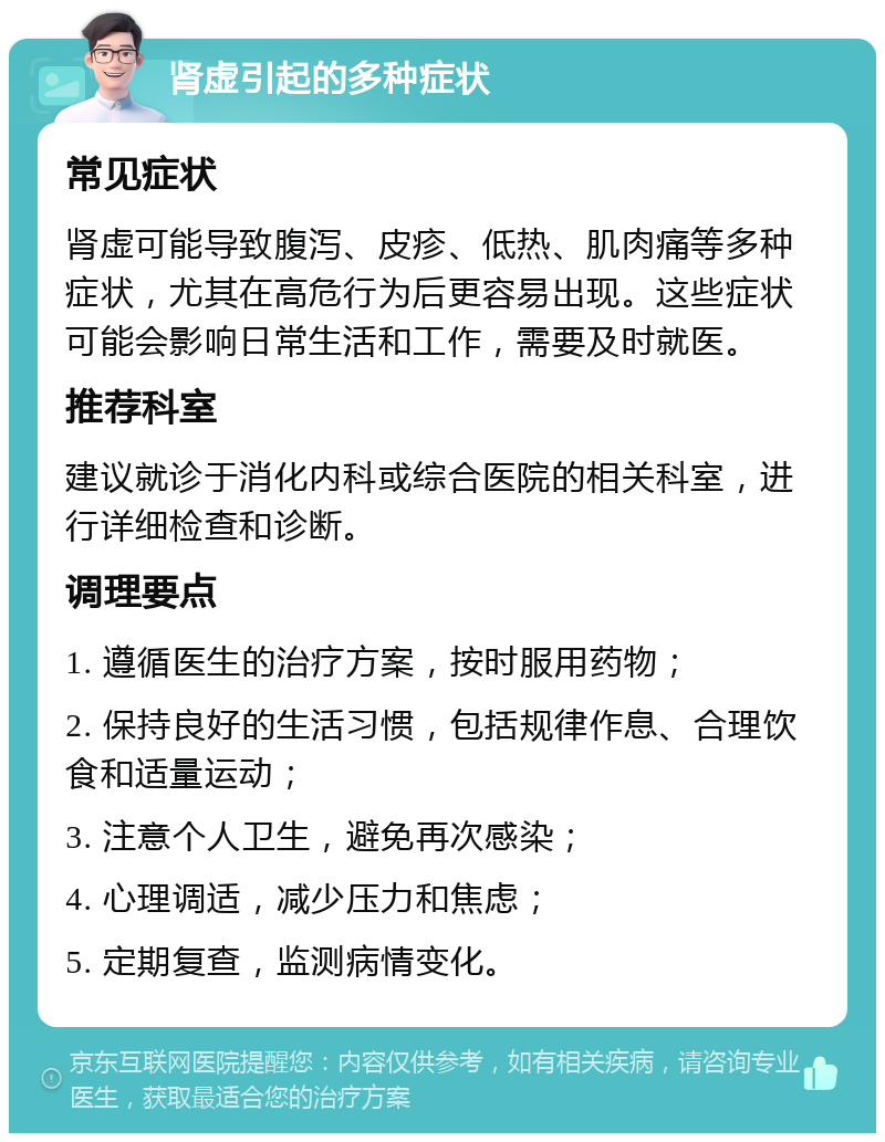 肾虚引起的多种症状 常见症状 肾虚可能导致腹泻、皮疹、低热、肌肉痛等多种症状，尤其在高危行为后更容易出现。这些症状可能会影响日常生活和工作，需要及时就医。 推荐科室 建议就诊于消化内科或综合医院的相关科室，进行详细检查和诊断。 调理要点 1. 遵循医生的治疗方案，按时服用药物； 2. 保持良好的生活习惯，包括规律作息、合理饮食和适量运动； 3. 注意个人卫生，避免再次感染； 4. 心理调适，减少压力和焦虑； 5. 定期复查，监测病情变化。