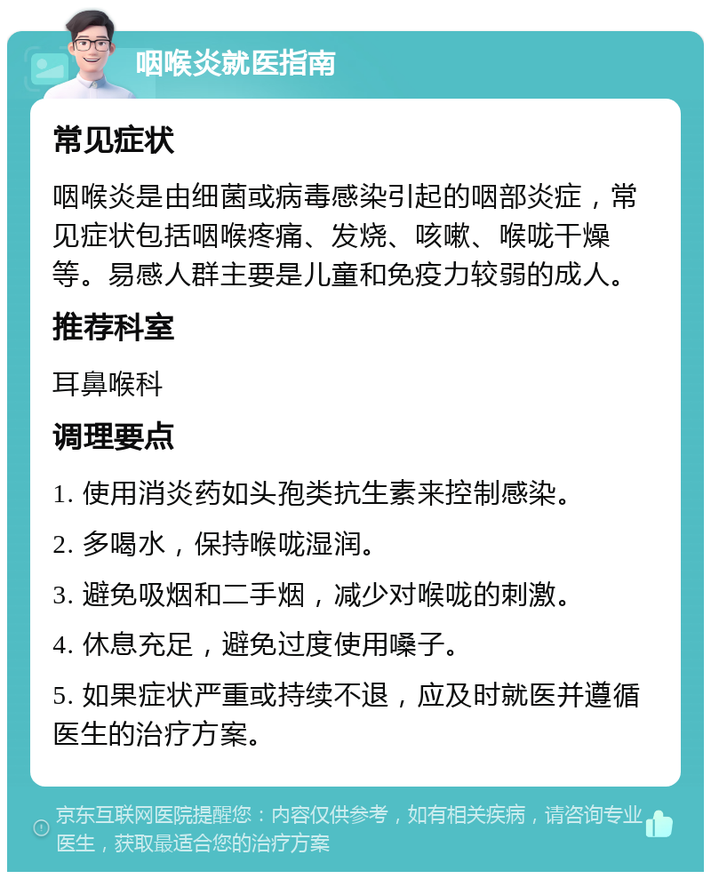 咽喉炎就医指南 常见症状 咽喉炎是由细菌或病毒感染引起的咽部炎症，常见症状包括咽喉疼痛、发烧、咳嗽、喉咙干燥等。易感人群主要是儿童和免疫力较弱的成人。 推荐科室 耳鼻喉科 调理要点 1. 使用消炎药如头孢类抗生素来控制感染。 2. 多喝水，保持喉咙湿润。 3. 避免吸烟和二手烟，减少对喉咙的刺激。 4. 休息充足，避免过度使用嗓子。 5. 如果症状严重或持续不退，应及时就医并遵循医生的治疗方案。