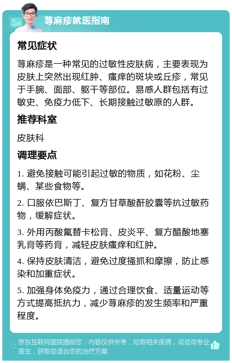 荨麻疹就医指南 常见症状 荨麻疹是一种常见的过敏性皮肤病，主要表现为皮肤上突然出现红肿、瘙痒的斑块或丘疹，常见于手腕、面部、躯干等部位。易感人群包括有过敏史、免疫力低下、长期接触过敏原的人群。 推荐科室 皮肤科 调理要点 1. 避免接触可能引起过敏的物质，如花粉、尘螨、某些食物等。 2. 口服依巴斯丁、复方甘草酸酐胶囊等抗过敏药物，缓解症状。 3. 外用丙酸氟替卡松膏、皮炎平、复方醋酸地塞乳膏等药膏，减轻皮肤瘙痒和红肿。 4. 保持皮肤清洁，避免过度搔抓和摩擦，防止感染和加重症状。 5. 加强身体免疫力，通过合理饮食、适量运动等方式提高抵抗力，减少荨麻疹的发生频率和严重程度。