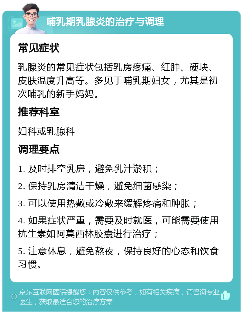 哺乳期乳腺炎的治疗与调理 常见症状 乳腺炎的常见症状包括乳房疼痛、红肿、硬块、皮肤温度升高等。多见于哺乳期妇女，尤其是初次哺乳的新手妈妈。 推荐科室 妇科或乳腺科 调理要点 1. 及时排空乳房，避免乳汁淤积； 2. 保持乳房清洁干燥，避免细菌感染； 3. 可以使用热敷或冷敷来缓解疼痛和肿胀； 4. 如果症状严重，需要及时就医，可能需要使用抗生素如阿莫西林胶囊进行治疗； 5. 注意休息，避免熬夜，保持良好的心态和饮食习惯。