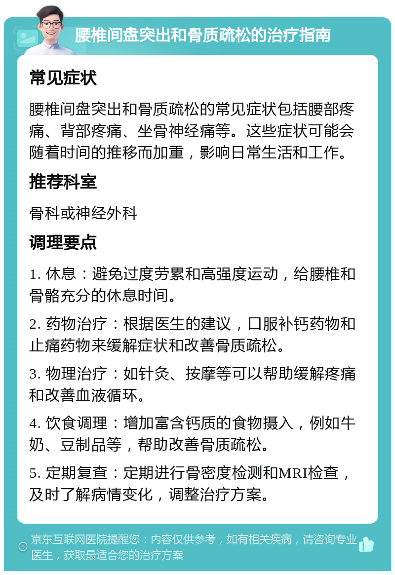 腰椎间盘突出和骨质疏松的治疗指南 常见症状 腰椎间盘突出和骨质疏松的常见症状包括腰部疼痛、背部疼痛、坐骨神经痛等。这些症状可能会随着时间的推移而加重，影响日常生活和工作。 推荐科室 骨科或神经外科 调理要点 1. 休息：避免过度劳累和高强度运动，给腰椎和骨骼充分的休息时间。 2. 药物治疗：根据医生的建议，口服补钙药物和止痛药物来缓解症状和改善骨质疏松。 3. 物理治疗：如针灸、按摩等可以帮助缓解疼痛和改善血液循环。 4. 饮食调理：增加富含钙质的食物摄入，例如牛奶、豆制品等，帮助改善骨质疏松。 5. 定期复查：定期进行骨密度检测和MRI检查，及时了解病情变化，调整治疗方案。