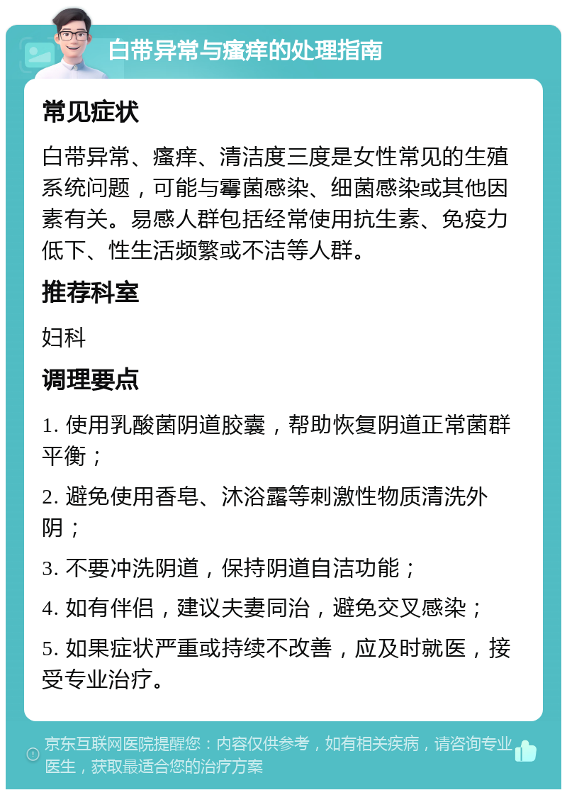 白带异常与瘙痒的处理指南 常见症状 白带异常、瘙痒、清洁度三度是女性常见的生殖系统问题，可能与霉菌感染、细菌感染或其他因素有关。易感人群包括经常使用抗生素、免疫力低下、性生活频繁或不洁等人群。 推荐科室 妇科 调理要点 1. 使用乳酸菌阴道胶囊，帮助恢复阴道正常菌群平衡； 2. 避免使用香皂、沐浴露等刺激性物质清洗外阴； 3. 不要冲洗阴道，保持阴道自洁功能； 4. 如有伴侣，建议夫妻同治，避免交叉感染； 5. 如果症状严重或持续不改善，应及时就医，接受专业治疗。