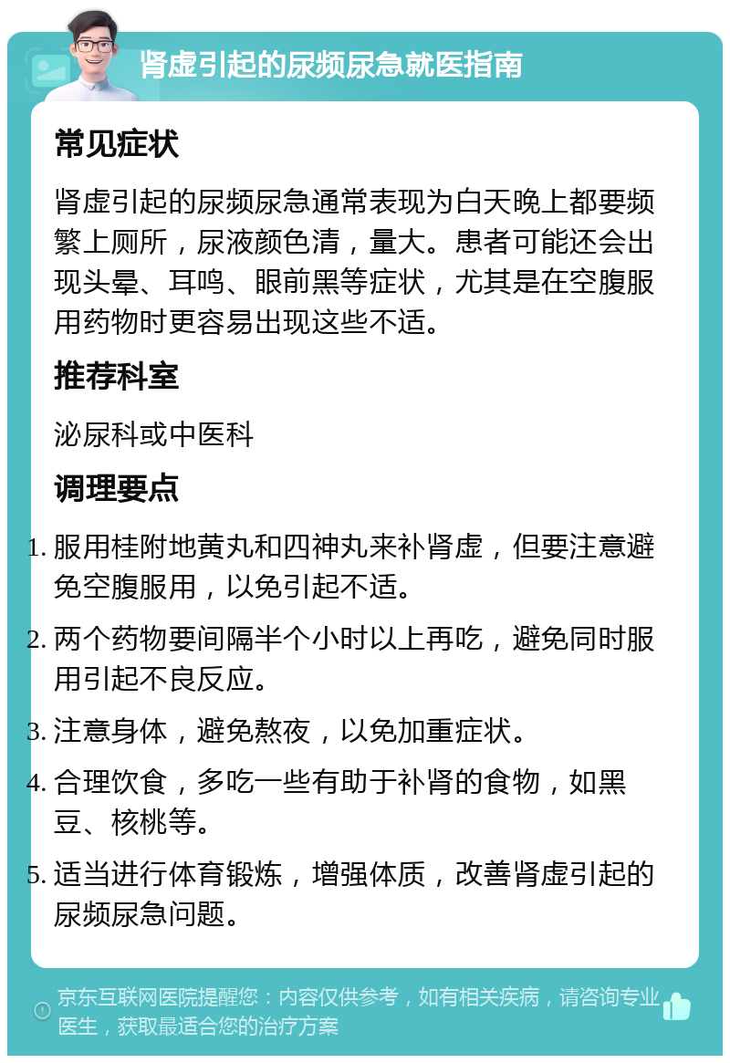 肾虚引起的尿频尿急就医指南 常见症状 肾虚引起的尿频尿急通常表现为白天晚上都要频繁上厕所，尿液颜色清，量大。患者可能还会出现头晕、耳鸣、眼前黑等症状，尤其是在空腹服用药物时更容易出现这些不适。 推荐科室 泌尿科或中医科 调理要点 服用桂附地黄丸和四神丸来补肾虚，但要注意避免空腹服用，以免引起不适。 两个药物要间隔半个小时以上再吃，避免同时服用引起不良反应。 注意身体，避免熬夜，以免加重症状。 合理饮食，多吃一些有助于补肾的食物，如黑豆、核桃等。 适当进行体育锻炼，增强体质，改善肾虚引起的尿频尿急问题。