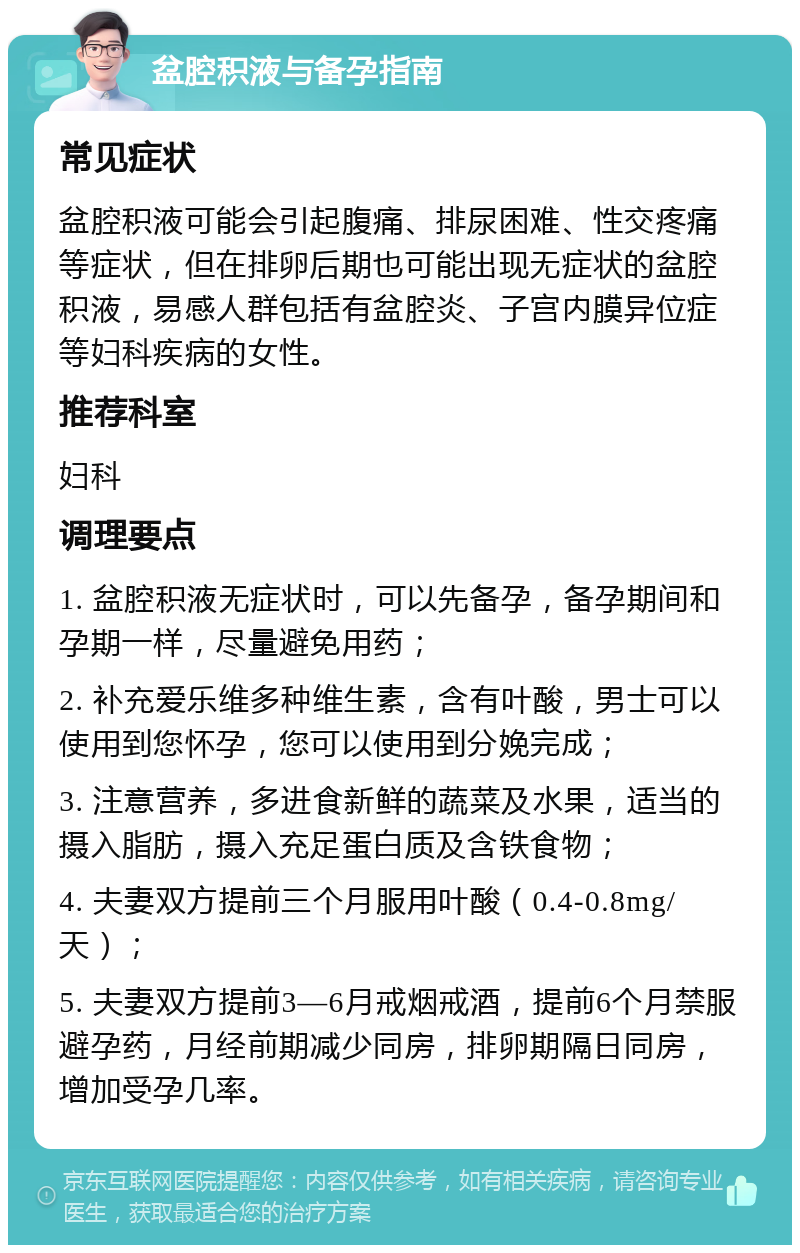 盆腔积液与备孕指南 常见症状 盆腔积液可能会引起腹痛、排尿困难、性交疼痛等症状，但在排卵后期也可能出现无症状的盆腔积液，易感人群包括有盆腔炎、子宫内膜异位症等妇科疾病的女性。 推荐科室 妇科 调理要点 1. 盆腔积液无症状时，可以先备孕，备孕期间和孕期一样，尽量避免用药； 2. 补充爱乐维多种维生素，含有叶酸，男士可以使用到您怀孕，您可以使用到分娩完成； 3. 注意营养，多进食新鲜的蔬菜及水果，适当的摄入脂肪，摄入充足蛋白质及含铁食物； 4. 夫妻双方提前三个月服用叶酸（0.4-0.8mg/天）； 5. 夫妻双方提前3—6月戒烟戒酒，提前6个月禁服避孕药，月经前期减少同房，排卵期隔日同房，增加受孕几率。