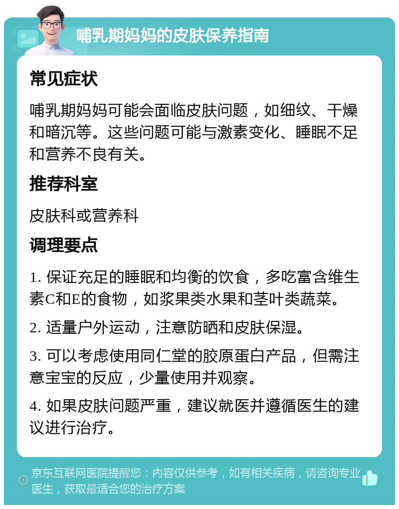 哺乳期妈妈的皮肤保养指南 常见症状 哺乳期妈妈可能会面临皮肤问题，如细纹、干燥和暗沉等。这些问题可能与激素变化、睡眠不足和营养不良有关。 推荐科室 皮肤科或营养科 调理要点 1. 保证充足的睡眠和均衡的饮食，多吃富含维生素C和E的食物，如浆果类水果和茎叶类蔬菜。 2. 适量户外运动，注意防晒和皮肤保湿。 3. 可以考虑使用同仁堂的胶原蛋白产品，但需注意宝宝的反应，少量使用并观察。 4. 如果皮肤问题严重，建议就医并遵循医生的建议进行治疗。