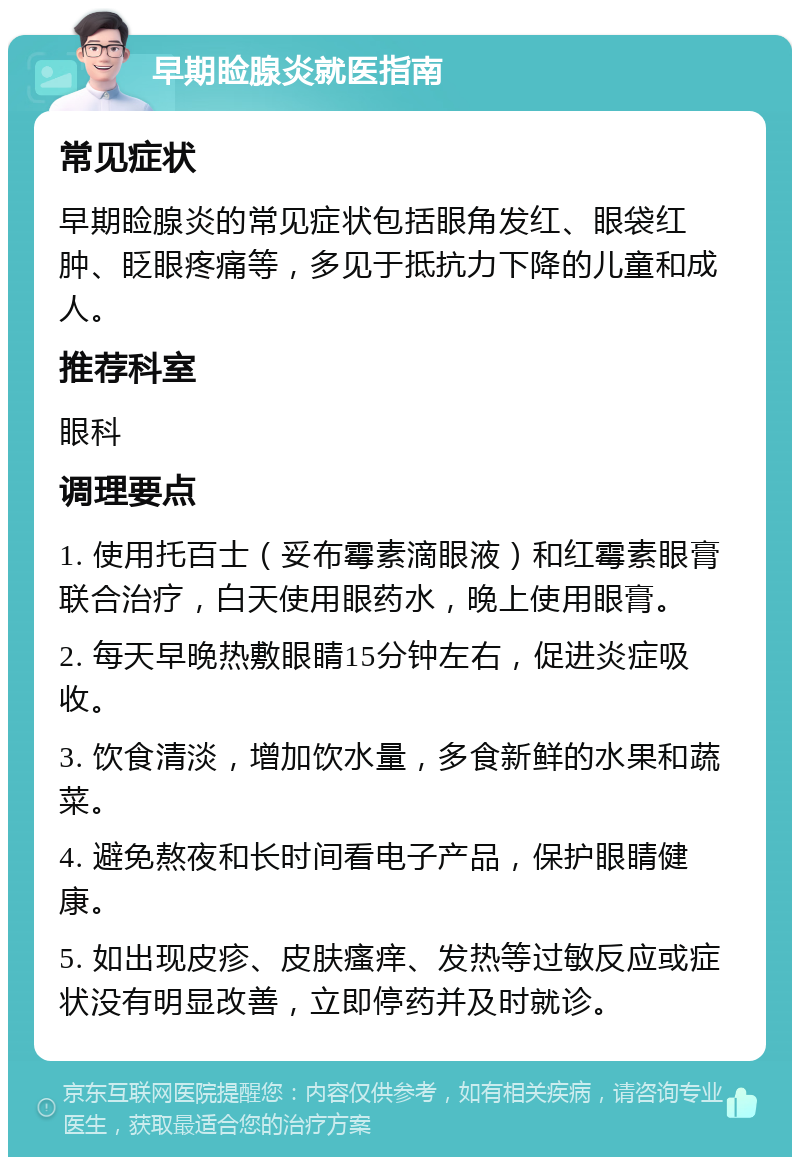 早期睑腺炎就医指南 常见症状 早期睑腺炎的常见症状包括眼角发红、眼袋红肿、眨眼疼痛等，多见于抵抗力下降的儿童和成人。 推荐科室 眼科 调理要点 1. 使用托百士（妥布霉素滴眼液）和红霉素眼膏联合治疗，白天使用眼药水，晚上使用眼膏。 2. 每天早晚热敷眼睛15分钟左右，促进炎症吸收。 3. 饮食清淡，增加饮水量，多食新鲜的水果和蔬菜。 4. 避免熬夜和长时间看电子产品，保护眼睛健康。 5. 如出现皮疹、皮肤瘙痒、发热等过敏反应或症状没有明显改善，立即停药并及时就诊。