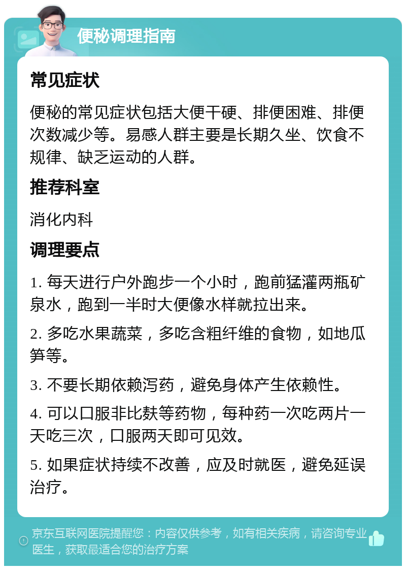 便秘调理指南 常见症状 便秘的常见症状包括大便干硬、排便困难、排便次数减少等。易感人群主要是长期久坐、饮食不规律、缺乏运动的人群。 推荐科室 消化内科 调理要点 1. 每天进行户外跑步一个小时，跑前猛灌两瓶矿泉水，跑到一半时大便像水样就拉出来。 2. 多吃水果蔬菜，多吃含粗纤维的食物，如地瓜笋等。 3. 不要长期依赖泻药，避免身体产生依赖性。 4. 可以口服非比麸等药物，每种药一次吃两片一天吃三次，口服两天即可见效。 5. 如果症状持续不改善，应及时就医，避免延误治疗。