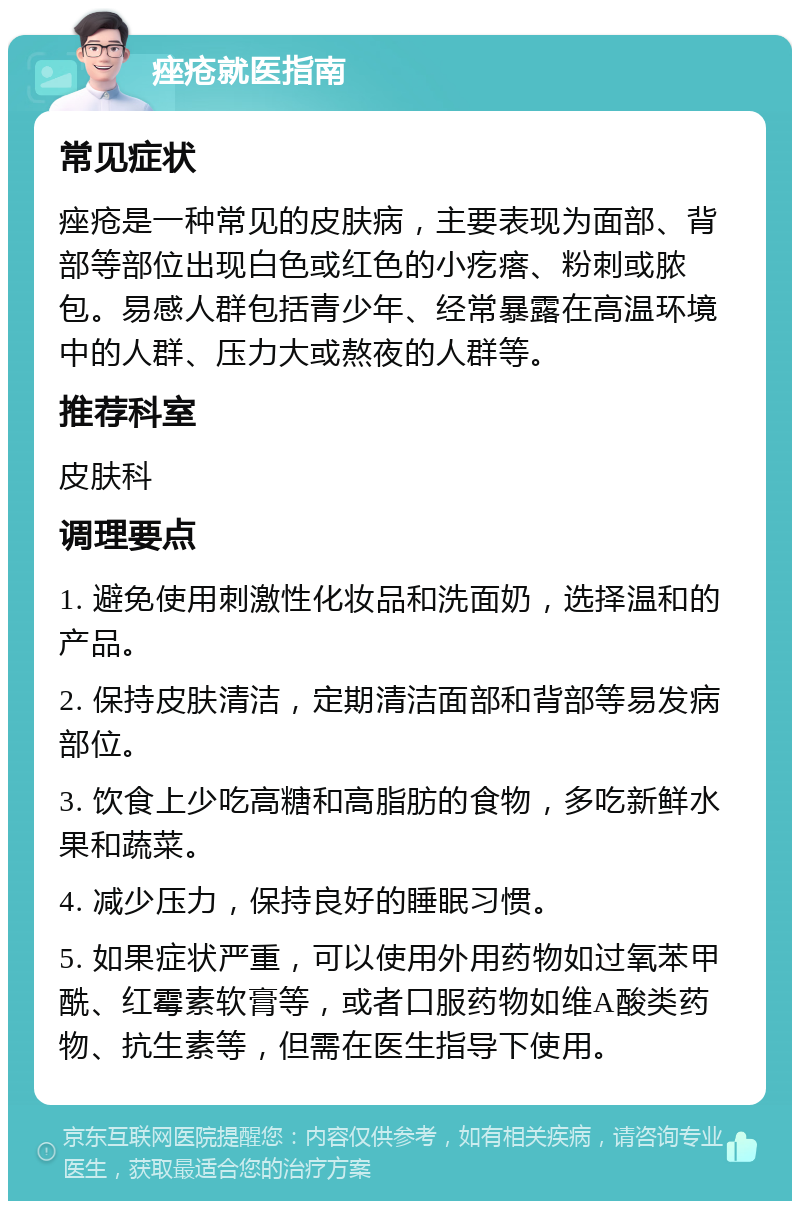 痤疮就医指南 常见症状 痤疮是一种常见的皮肤病，主要表现为面部、背部等部位出现白色或红色的小疙瘩、粉刺或脓包。易感人群包括青少年、经常暴露在高温环境中的人群、压力大或熬夜的人群等。 推荐科室 皮肤科 调理要点 1. 避免使用刺激性化妆品和洗面奶，选择温和的产品。 2. 保持皮肤清洁，定期清洁面部和背部等易发病部位。 3. 饮食上少吃高糖和高脂肪的食物，多吃新鲜水果和蔬菜。 4. 减少压力，保持良好的睡眠习惯。 5. 如果症状严重，可以使用外用药物如过氧苯甲酰、红霉素软膏等，或者口服药物如维A酸类药物、抗生素等，但需在医生指导下使用。