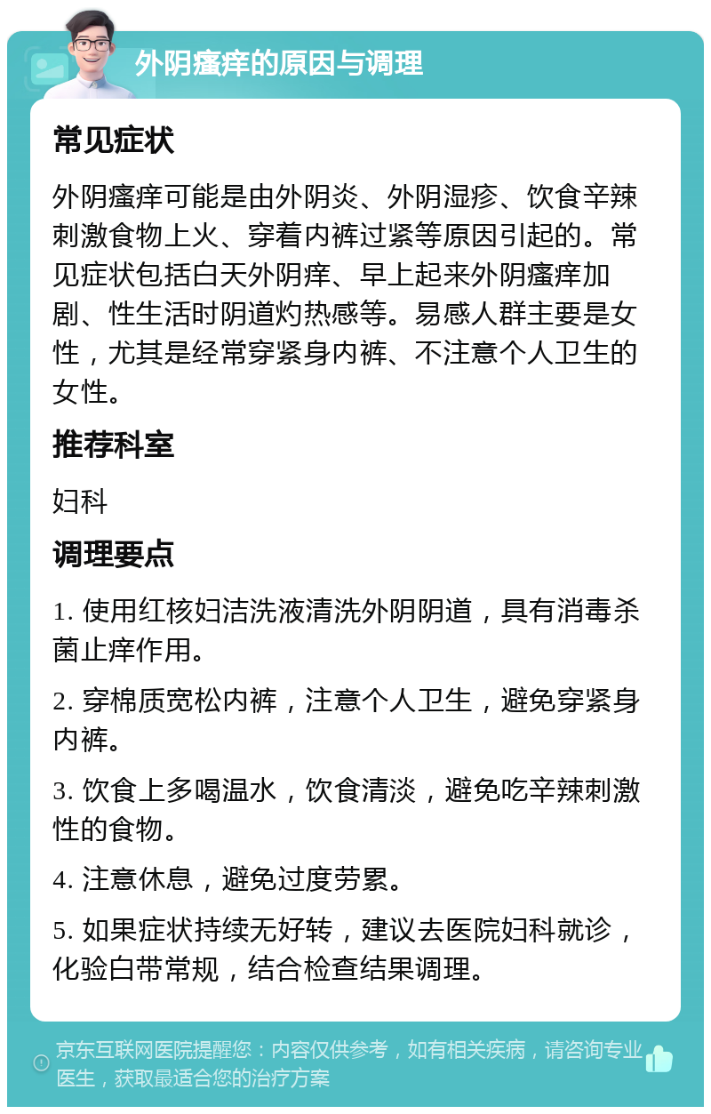 外阴瘙痒的原因与调理 常见症状 外阴瘙痒可能是由外阴炎、外阴湿疹、饮食辛辣刺激食物上火、穿着内裤过紧等原因引起的。常见症状包括白天外阴痒、早上起来外阴瘙痒加剧、性生活时阴道灼热感等。易感人群主要是女性，尤其是经常穿紧身内裤、不注意个人卫生的女性。 推荐科室 妇科 调理要点 1. 使用红核妇洁洗液清洗外阴阴道，具有消毒杀菌止痒作用。 2. 穿棉质宽松内裤，注意个人卫生，避免穿紧身内裤。 3. 饮食上多喝温水，饮食清淡，避免吃辛辣刺激性的食物。 4. 注意休息，避免过度劳累。 5. 如果症状持续无好转，建议去医院妇科就诊，化验白带常规，结合检查结果调理。