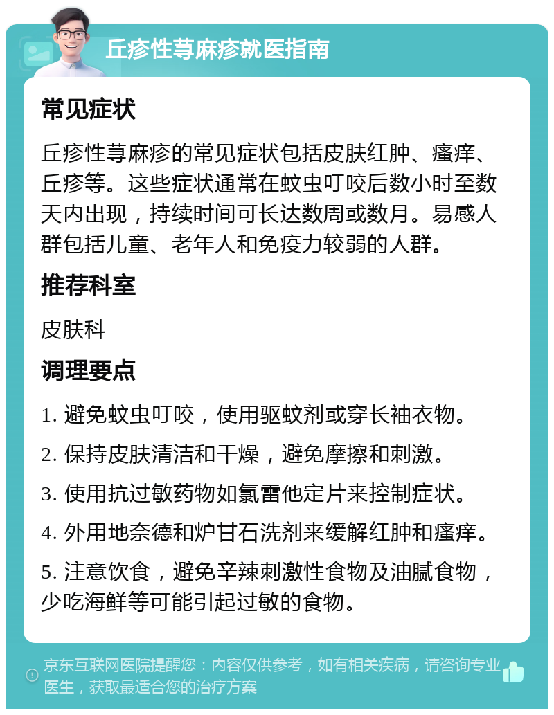 丘疹性荨麻疹就医指南 常见症状 丘疹性荨麻疹的常见症状包括皮肤红肿、瘙痒、丘疹等。这些症状通常在蚊虫叮咬后数小时至数天内出现，持续时间可长达数周或数月。易感人群包括儿童、老年人和免疫力较弱的人群。 推荐科室 皮肤科 调理要点 1. 避免蚊虫叮咬，使用驱蚊剂或穿长袖衣物。 2. 保持皮肤清洁和干燥，避免摩擦和刺激。 3. 使用抗过敏药物如氯雷他定片来控制症状。 4. 外用地奈德和炉甘石洗剂来缓解红肿和瘙痒。 5. 注意饮食，避免辛辣刺激性食物及油腻食物，少吃海鲜等可能引起过敏的食物。