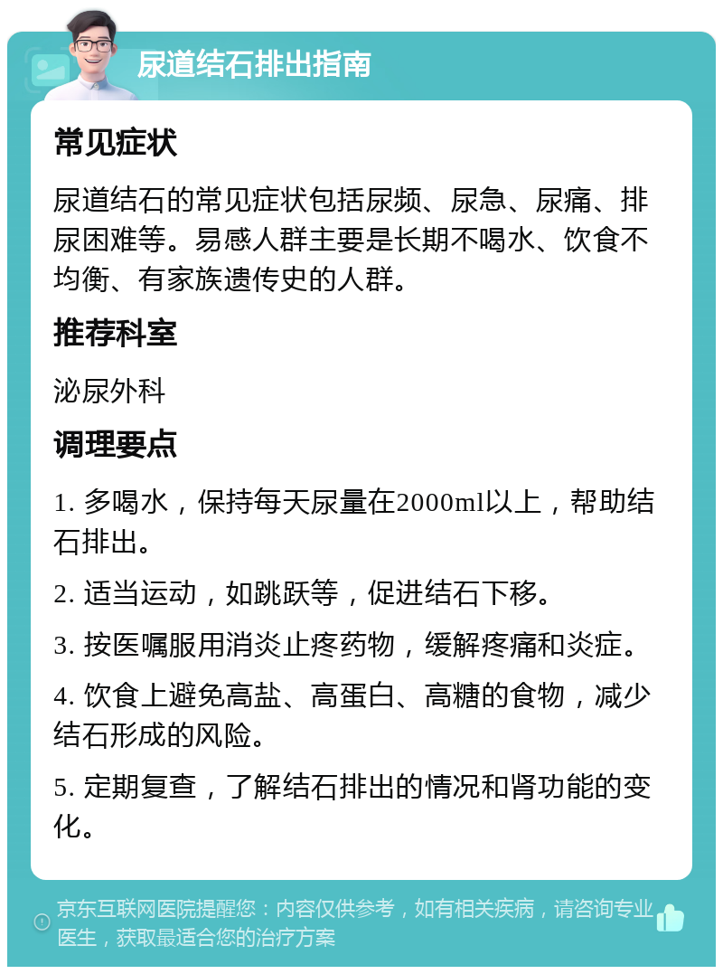 尿道结石排出指南 常见症状 尿道结石的常见症状包括尿频、尿急、尿痛、排尿困难等。易感人群主要是长期不喝水、饮食不均衡、有家族遗传史的人群。 推荐科室 泌尿外科 调理要点 1. 多喝水，保持每天尿量在2000ml以上，帮助结石排出。 2. 适当运动，如跳跃等，促进结石下移。 3. 按医嘱服用消炎止疼药物，缓解疼痛和炎症。 4. 饮食上避免高盐、高蛋白、高糖的食物，减少结石形成的风险。 5. 定期复查，了解结石排出的情况和肾功能的变化。