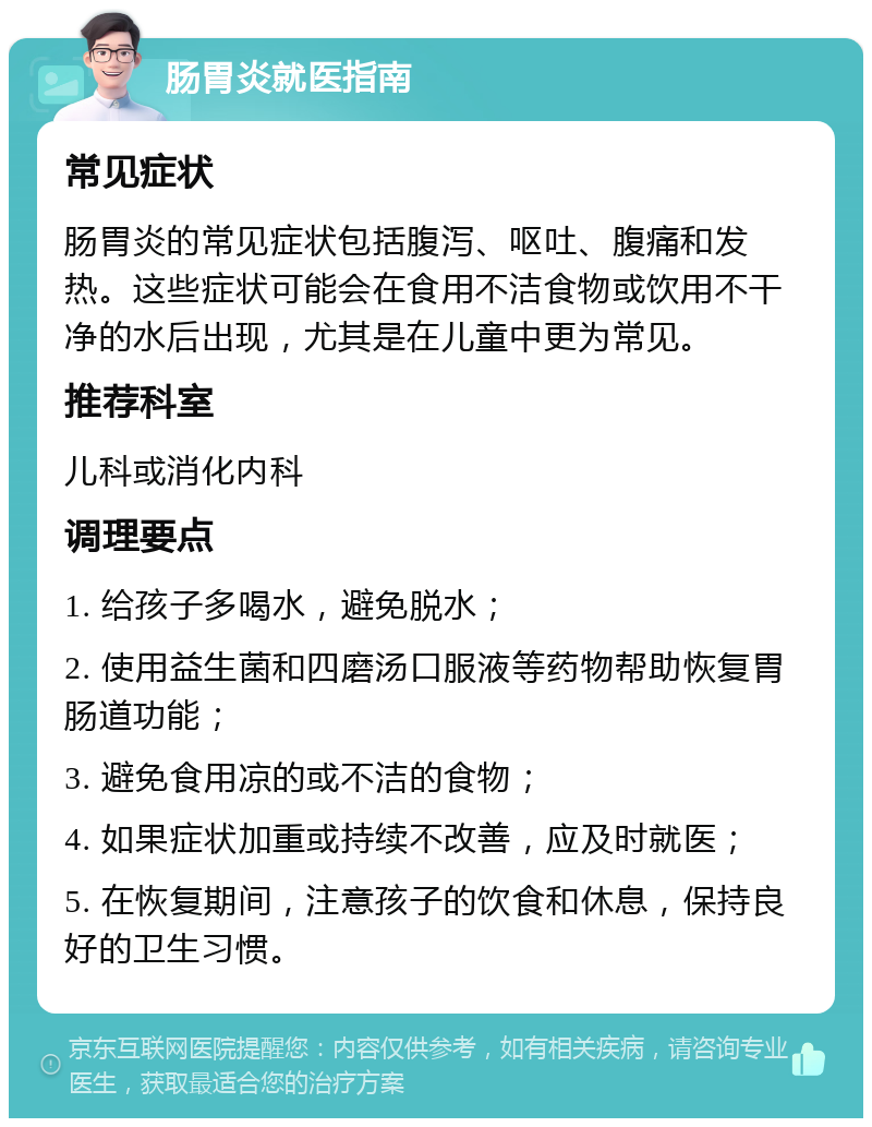 肠胃炎就医指南 常见症状 肠胃炎的常见症状包括腹泻、呕吐、腹痛和发热。这些症状可能会在食用不洁食物或饮用不干净的水后出现，尤其是在儿童中更为常见。 推荐科室 儿科或消化内科 调理要点 1. 给孩子多喝水，避免脱水； 2. 使用益生菌和四磨汤口服液等药物帮助恢复胃肠道功能； 3. 避免食用凉的或不洁的食物； 4. 如果症状加重或持续不改善，应及时就医； 5. 在恢复期间，注意孩子的饮食和休息，保持良好的卫生习惯。