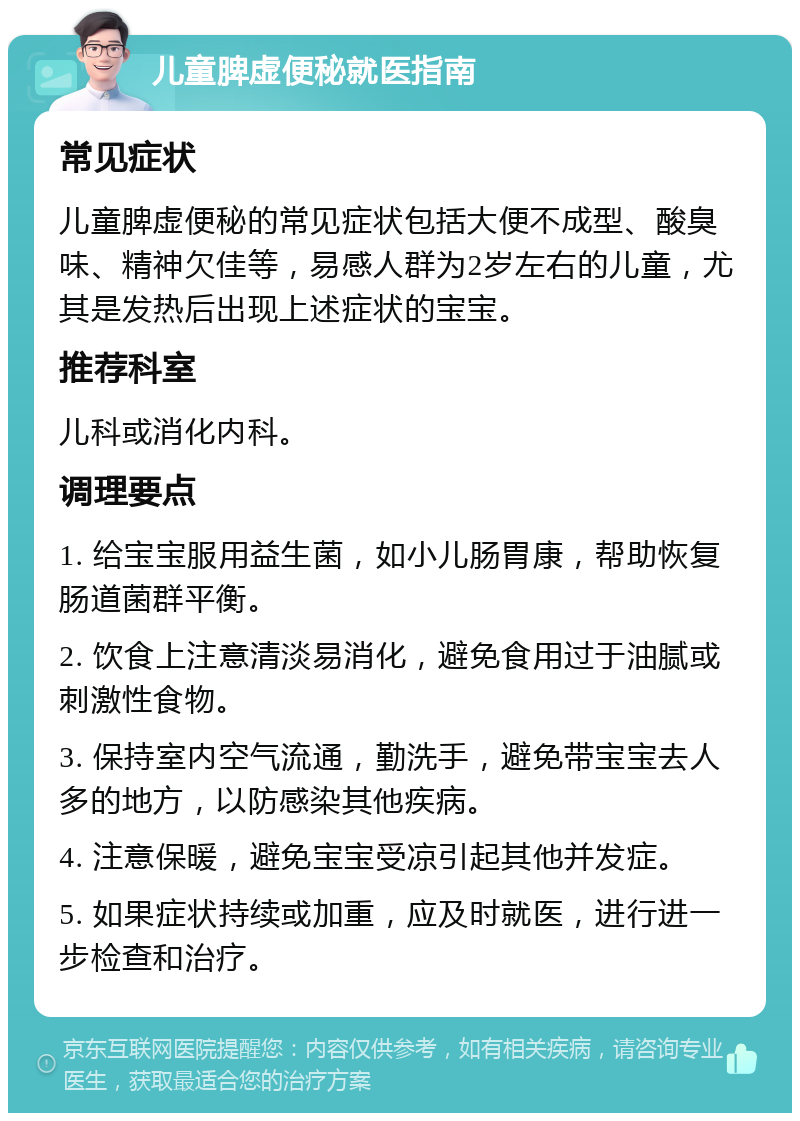 儿童脾虚便秘就医指南 常见症状 儿童脾虚便秘的常见症状包括大便不成型、酸臭味、精神欠佳等，易感人群为2岁左右的儿童，尤其是发热后出现上述症状的宝宝。 推荐科室 儿科或消化内科。 调理要点 1. 给宝宝服用益生菌，如小儿肠胃康，帮助恢复肠道菌群平衡。 2. 饮食上注意清淡易消化，避免食用过于油腻或刺激性食物。 3. 保持室内空气流通，勤洗手，避免带宝宝去人多的地方，以防感染其他疾病。 4. 注意保暖，避免宝宝受凉引起其他并发症。 5. 如果症状持续或加重，应及时就医，进行进一步检查和治疗。