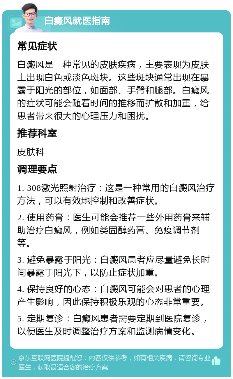 白癜风就医指南 常见症状 白癜风是一种常见的皮肤疾病，主要表现为皮肤上出现白色或淡色斑块。这些斑块通常出现在暴露于阳光的部位，如面部、手臂和腿部。白癜风的症状可能会随着时间的推移而扩散和加重，给患者带来很大的心理压力和困扰。 推荐科室 皮肤科 调理要点 1. 308激光照射治疗：这是一种常用的白癜风治疗方法，可以有效地控制和改善症状。 2. 使用药膏：医生可能会推荐一些外用药膏来辅助治疗白癜风，例如类固醇药膏、免疫调节剂等。 3. 避免暴露于阳光：白癜风患者应尽量避免长时间暴露于阳光下，以防止症状加重。 4. 保持良好的心态：白癜风可能会对患者的心理产生影响，因此保持积极乐观的心态非常重要。 5. 定期复诊：白癜风患者需要定期到医院复诊，以便医生及时调整治疗方案和监测病情变化。