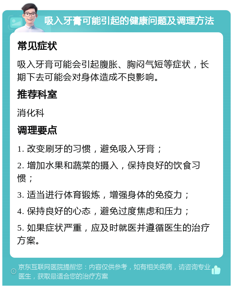 吸入牙膏可能引起的健康问题及调理方法 常见症状 吸入牙膏可能会引起腹胀、胸闷气短等症状，长期下去可能会对身体造成不良影响。 推荐科室 消化科 调理要点 1. 改变刷牙的习惯，避免吸入牙膏； 2. 增加水果和蔬菜的摄入，保持良好的饮食习惯； 3. 适当进行体育锻炼，增强身体的免疫力； 4. 保持良好的心态，避免过度焦虑和压力； 5. 如果症状严重，应及时就医并遵循医生的治疗方案。