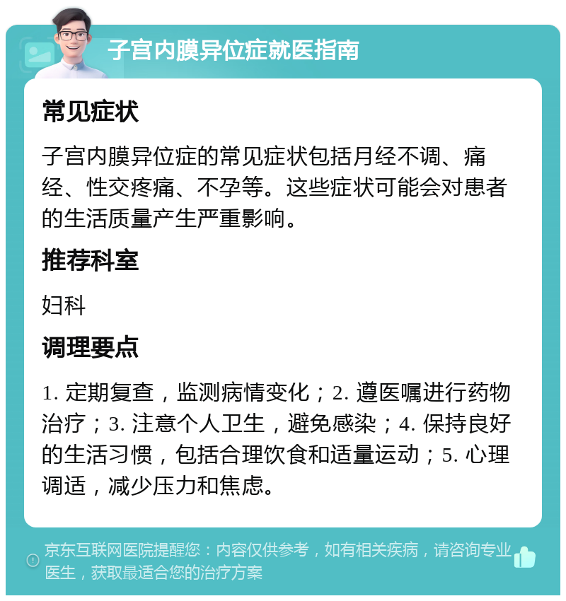 子宫内膜异位症就医指南 常见症状 子宫内膜异位症的常见症状包括月经不调、痛经、性交疼痛、不孕等。这些症状可能会对患者的生活质量产生严重影响。 推荐科室 妇科 调理要点 1. 定期复查，监测病情变化；2. 遵医嘱进行药物治疗；3. 注意个人卫生，避免感染；4. 保持良好的生活习惯，包括合理饮食和适量运动；5. 心理调适，减少压力和焦虑。