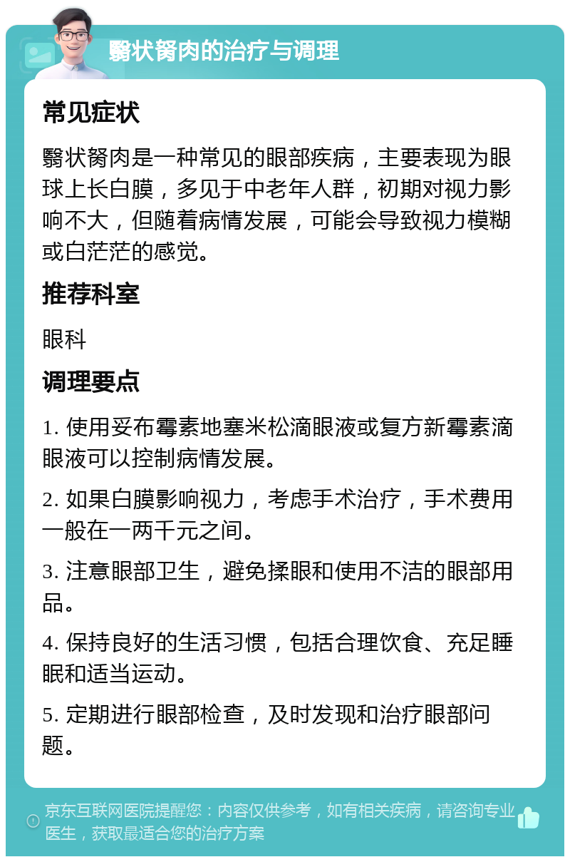 翳状胬肉的治疗与调理 常见症状 翳状胬肉是一种常见的眼部疾病，主要表现为眼球上长白膜，多见于中老年人群，初期对视力影响不大，但随着病情发展，可能会导致视力模糊或白茫茫的感觉。 推荐科室 眼科 调理要点 1. 使用妥布霉素地塞米松滴眼液或复方新霉素滴眼液可以控制病情发展。 2. 如果白膜影响视力，考虑手术治疗，手术费用一般在一两千元之间。 3. 注意眼部卫生，避免揉眼和使用不洁的眼部用品。 4. 保持良好的生活习惯，包括合理饮食、充足睡眠和适当运动。 5. 定期进行眼部检查，及时发现和治疗眼部问题。