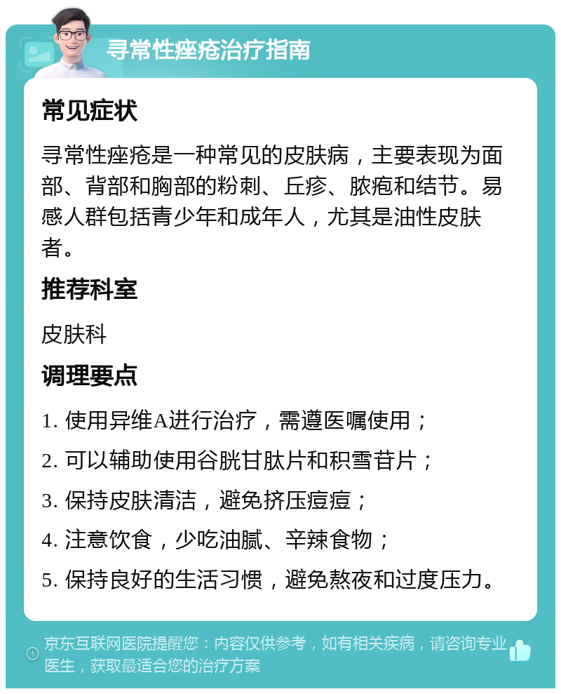 寻常性痤疮治疗指南 常见症状 寻常性痤疮是一种常见的皮肤病，主要表现为面部、背部和胸部的粉刺、丘疹、脓疱和结节。易感人群包括青少年和成年人，尤其是油性皮肤者。 推荐科室 皮肤科 调理要点 1. 使用异维A进行治疗，需遵医嘱使用； 2. 可以辅助使用谷胱甘肽片和积雪苷片； 3. 保持皮肤清洁，避免挤压痘痘； 4. 注意饮食，少吃油腻、辛辣食物； 5. 保持良好的生活习惯，避免熬夜和过度压力。