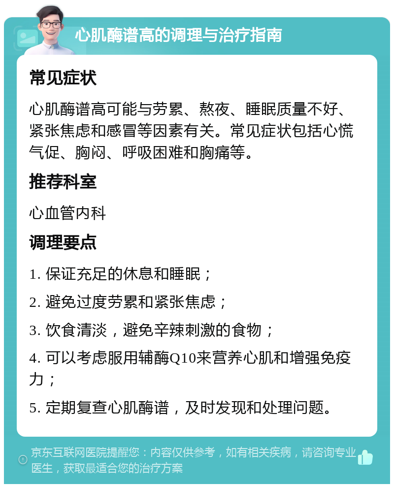 心肌酶谱高的调理与治疗指南 常见症状 心肌酶谱高可能与劳累、熬夜、睡眠质量不好、紧张焦虑和感冒等因素有关。常见症状包括心慌气促、胸闷、呼吸困难和胸痛等。 推荐科室 心血管内科 调理要点 1. 保证充足的休息和睡眠； 2. 避免过度劳累和紧张焦虑； 3. 饮食清淡，避免辛辣刺激的食物； 4. 可以考虑服用辅酶Q10来营养心肌和增强免疫力； 5. 定期复查心肌酶谱，及时发现和处理问题。