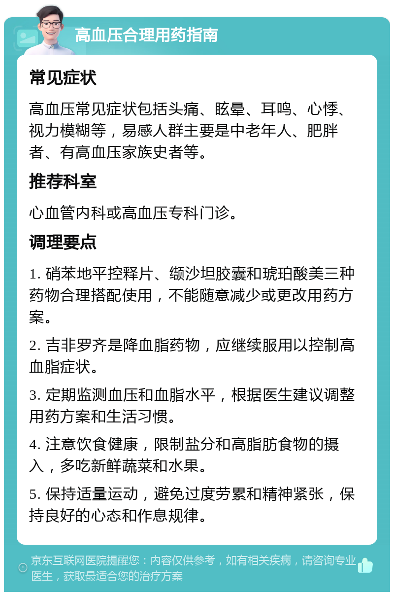 高血压合理用药指南 常见症状 高血压常见症状包括头痛、眩晕、耳鸣、心悸、视力模糊等，易感人群主要是中老年人、肥胖者、有高血压家族史者等。 推荐科室 心血管内科或高血压专科门诊。 调理要点 1. 硝苯地平控释片、缬沙坦胶囊和琥珀酸美三种药物合理搭配使用，不能随意减少或更改用药方案。 2. 吉非罗齐是降血脂药物，应继续服用以控制高血脂症状。 3. 定期监测血压和血脂水平，根据医生建议调整用药方案和生活习惯。 4. 注意饮食健康，限制盐分和高脂肪食物的摄入，多吃新鲜蔬菜和水果。 5. 保持适量运动，避免过度劳累和精神紧张，保持良好的心态和作息规律。