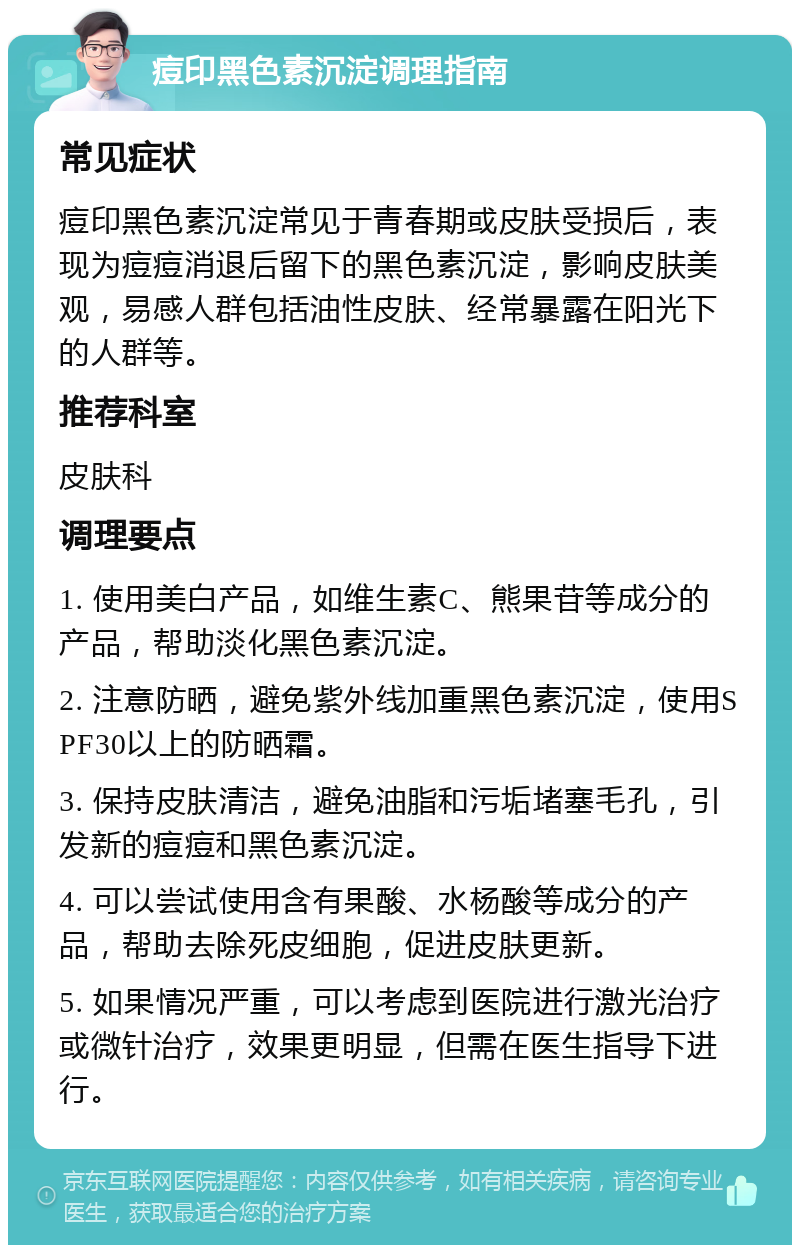 痘印黑色素沉淀调理指南 常见症状 痘印黑色素沉淀常见于青春期或皮肤受损后，表现为痘痘消退后留下的黑色素沉淀，影响皮肤美观，易感人群包括油性皮肤、经常暴露在阳光下的人群等。 推荐科室 皮肤科 调理要点 1. 使用美白产品，如维生素C、熊果苷等成分的产品，帮助淡化黑色素沉淀。 2. 注意防晒，避免紫外线加重黑色素沉淀，使用SPF30以上的防晒霜。 3. 保持皮肤清洁，避免油脂和污垢堵塞毛孔，引发新的痘痘和黑色素沉淀。 4. 可以尝试使用含有果酸、水杨酸等成分的产品，帮助去除死皮细胞，促进皮肤更新。 5. 如果情况严重，可以考虑到医院进行激光治疗或微针治疗，效果更明显，但需在医生指导下进行。