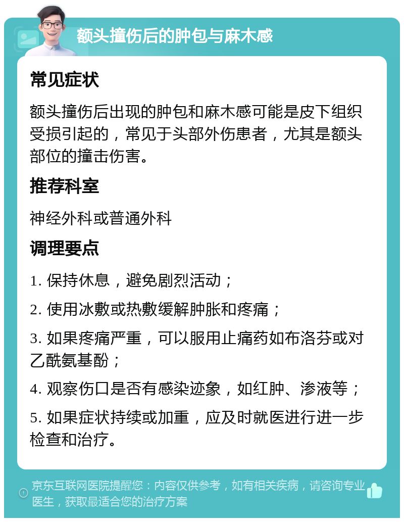 额头撞伤后的肿包与麻木感 常见症状 额头撞伤后出现的肿包和麻木感可能是皮下组织受损引起的，常见于头部外伤患者，尤其是额头部位的撞击伤害。 推荐科室 神经外科或普通外科 调理要点 1. 保持休息，避免剧烈活动； 2. 使用冰敷或热敷缓解肿胀和疼痛； 3. 如果疼痛严重，可以服用止痛药如布洛芬或对乙酰氨基酚； 4. 观察伤口是否有感染迹象，如红肿、渗液等； 5. 如果症状持续或加重，应及时就医进行进一步检查和治疗。