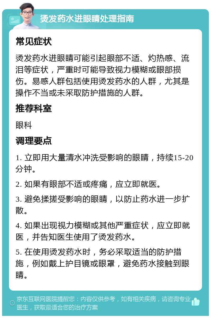 烫发药水进眼睛处理指南 常见症状 烫发药水进眼睛可能引起眼部不适、灼热感、流泪等症状，严重时可能导致视力模糊或眼部损伤。易感人群包括使用烫发药水的人群，尤其是操作不当或未采取防护措施的人群。 推荐科室 眼科 调理要点 1. 立即用大量清水冲洗受影响的眼睛，持续15-20分钟。 2. 如果有眼部不适或疼痛，应立即就医。 3. 避免揉搓受影响的眼睛，以防止药水进一步扩散。 4. 如果出现视力模糊或其他严重症状，应立即就医，并告知医生使用了烫发药水。 5. 在使用烫发药水时，务必采取适当的防护措施，例如戴上护目镜或眼罩，避免药水接触到眼睛。