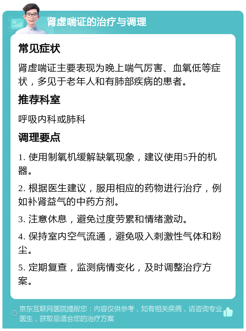 肾虚喘证的治疗与调理 常见症状 肾虚喘证主要表现为晚上喘气厉害、血氧低等症状，多见于老年人和有肺部疾病的患者。 推荐科室 呼吸内科或肺科 调理要点 1. 使用制氧机缓解缺氧现象，建议使用5升的机器。 2. 根据医生建议，服用相应的药物进行治疗，例如补肾益气的中药方剂。 3. 注意休息，避免过度劳累和情绪激动。 4. 保持室内空气流通，避免吸入刺激性气体和粉尘。 5. 定期复查，监测病情变化，及时调整治疗方案。