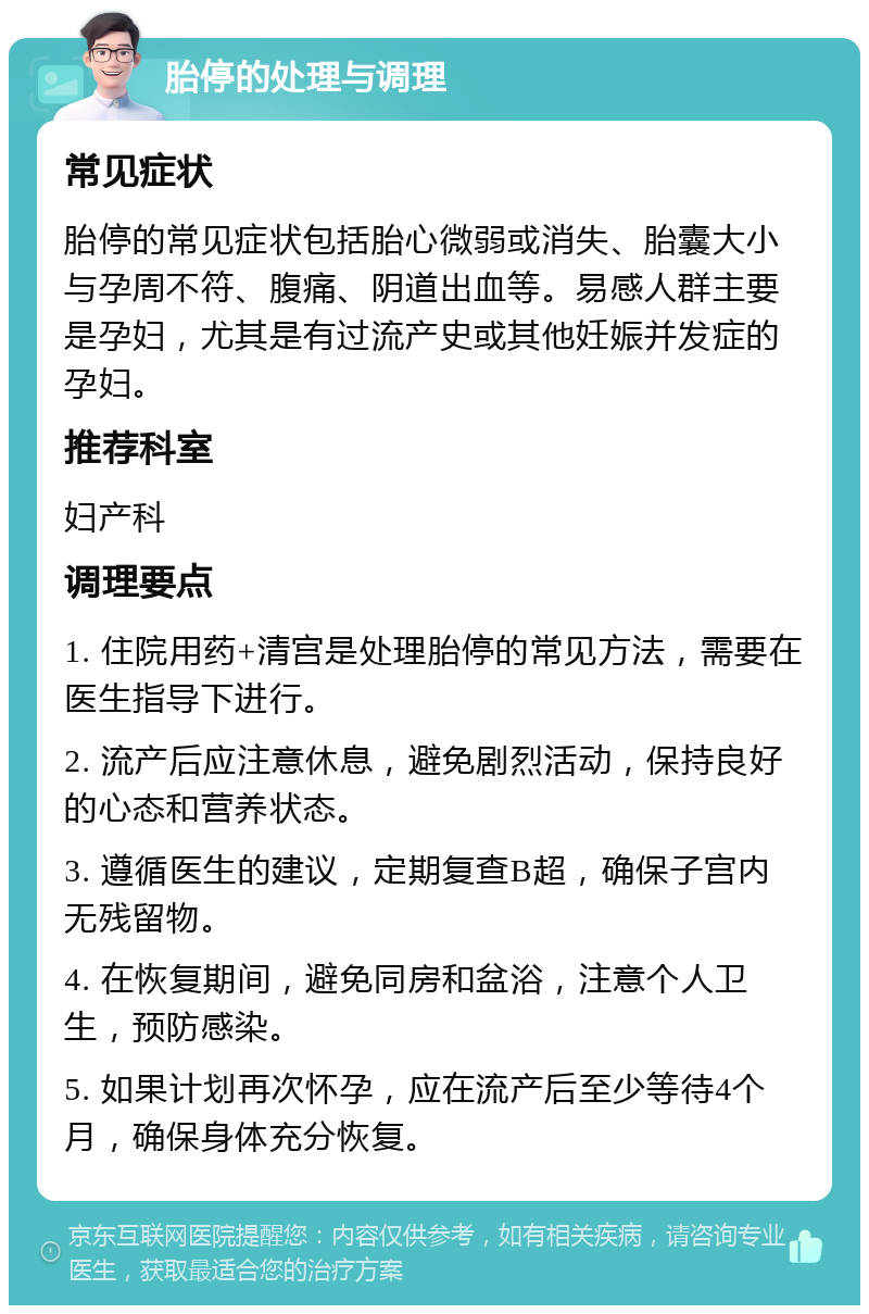 胎停的处理与调理 常见症状 胎停的常见症状包括胎心微弱或消失、胎囊大小与孕周不符、腹痛、阴道出血等。易感人群主要是孕妇，尤其是有过流产史或其他妊娠并发症的孕妇。 推荐科室 妇产科 调理要点 1. 住院用药+清宫是处理胎停的常见方法，需要在医生指导下进行。 2. 流产后应注意休息，避免剧烈活动，保持良好的心态和营养状态。 3. 遵循医生的建议，定期复查B超，确保子宫内无残留物。 4. 在恢复期间，避免同房和盆浴，注意个人卫生，预防感染。 5. 如果计划再次怀孕，应在流产后至少等待4个月，确保身体充分恢复。