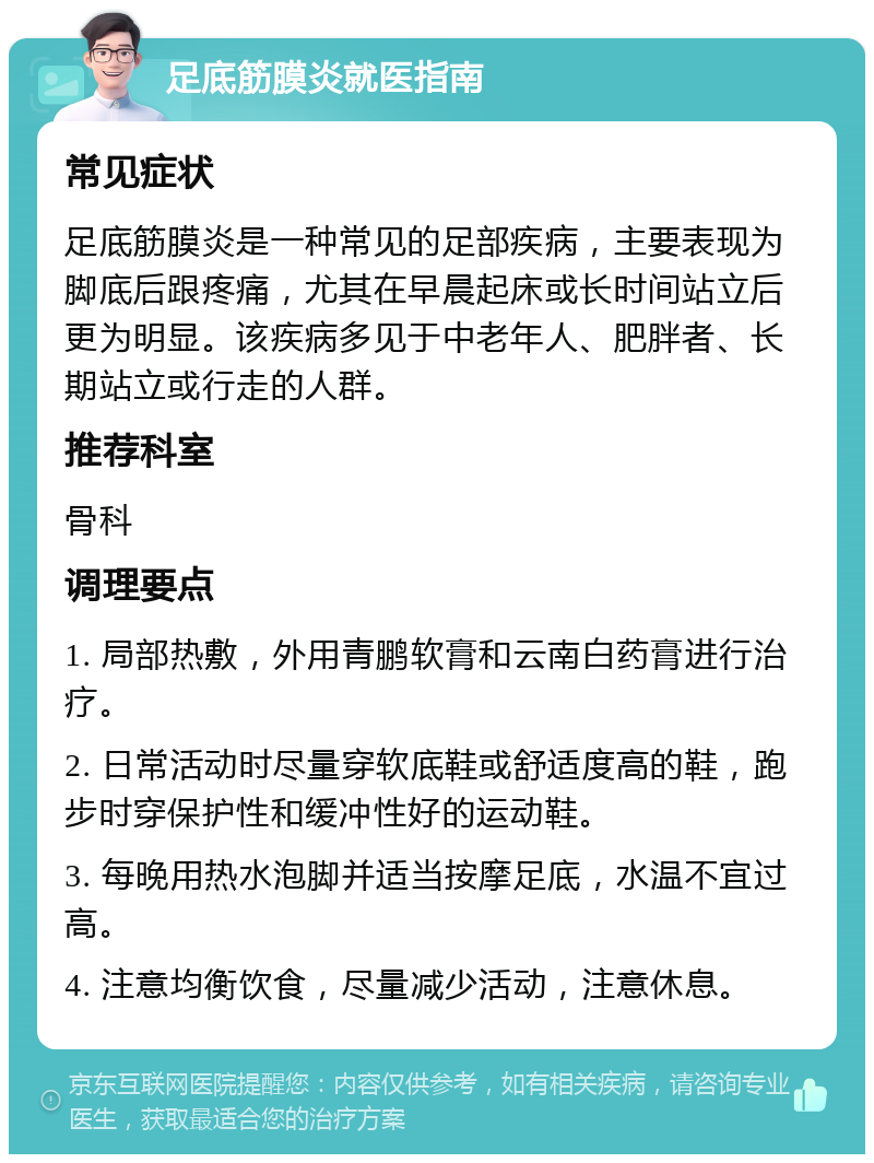 足底筋膜炎就医指南 常见症状 足底筋膜炎是一种常见的足部疾病，主要表现为脚底后跟疼痛，尤其在早晨起床或长时间站立后更为明显。该疾病多见于中老年人、肥胖者、长期站立或行走的人群。 推荐科室 骨科 调理要点 1. 局部热敷，外用青鹏软膏和云南白药膏进行治疗。 2. 日常活动时尽量穿软底鞋或舒适度高的鞋，跑步时穿保护性和缓冲性好的运动鞋。 3. 每晚用热水泡脚并适当按摩足底，水温不宜过高。 4. 注意均衡饮食，尽量减少活动，注意休息。