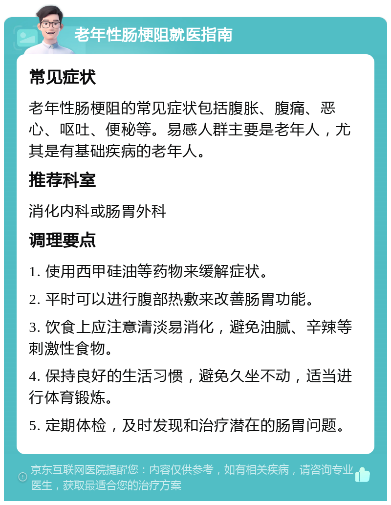 老年性肠梗阻就医指南 常见症状 老年性肠梗阻的常见症状包括腹胀、腹痛、恶心、呕吐、便秘等。易感人群主要是老年人，尤其是有基础疾病的老年人。 推荐科室 消化内科或肠胃外科 调理要点 1. 使用西甲硅油等药物来缓解症状。 2. 平时可以进行腹部热敷来改善肠胃功能。 3. 饮食上应注意清淡易消化，避免油腻、辛辣等刺激性食物。 4. 保持良好的生活习惯，避免久坐不动，适当进行体育锻炼。 5. 定期体检，及时发现和治疗潜在的肠胃问题。