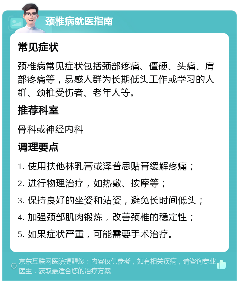 颈椎病就医指南 常见症状 颈椎病常见症状包括颈部疼痛、僵硬、头痛、肩部疼痛等，易感人群为长期低头工作或学习的人群、颈椎受伤者、老年人等。 推荐科室 骨科或神经内科 调理要点 1. 使用扶他林乳膏或泽普思贴膏缓解疼痛； 2. 进行物理治疗，如热敷、按摩等； 3. 保持良好的坐姿和站姿，避免长时间低头； 4. 加强颈部肌肉锻炼，改善颈椎的稳定性； 5. 如果症状严重，可能需要手术治疗。