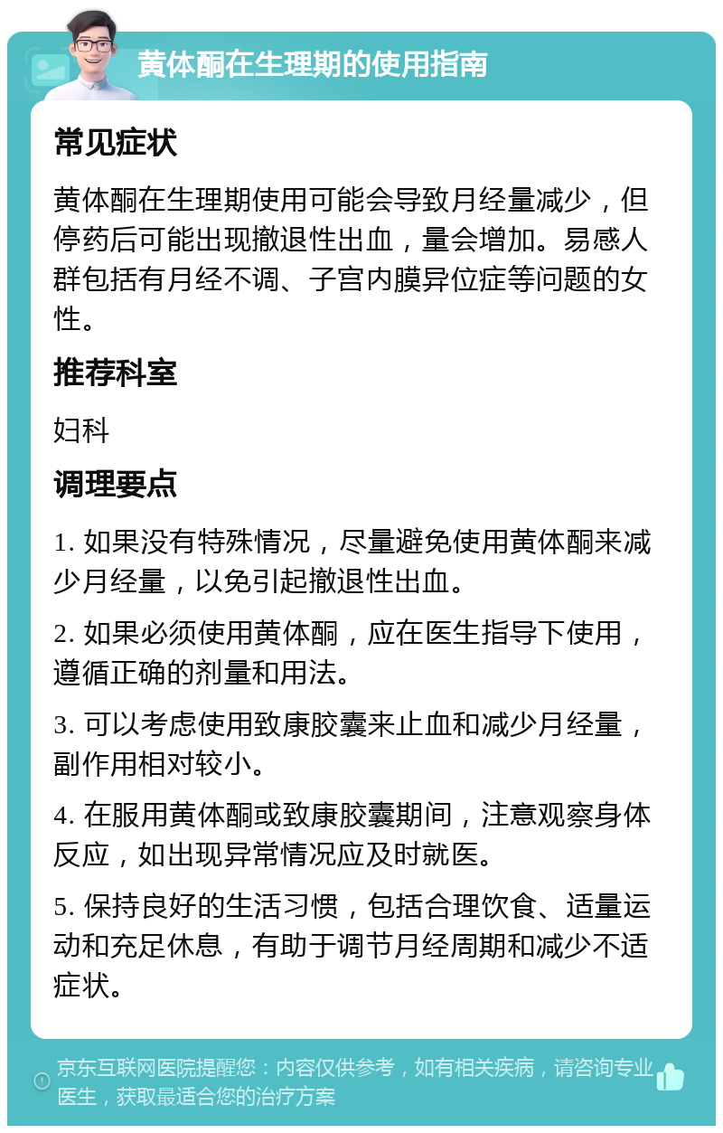 黄体酮在生理期的使用指南 常见症状 黄体酮在生理期使用可能会导致月经量减少，但停药后可能出现撤退性出血，量会增加。易感人群包括有月经不调、子宫内膜异位症等问题的女性。 推荐科室 妇科 调理要点 1. 如果没有特殊情况，尽量避免使用黄体酮来减少月经量，以免引起撤退性出血。 2. 如果必须使用黄体酮，应在医生指导下使用，遵循正确的剂量和用法。 3. 可以考虑使用致康胶囊来止血和减少月经量，副作用相对较小。 4. 在服用黄体酮或致康胶囊期间，注意观察身体反应，如出现异常情况应及时就医。 5. 保持良好的生活习惯，包括合理饮食、适量运动和充足休息，有助于调节月经周期和减少不适症状。