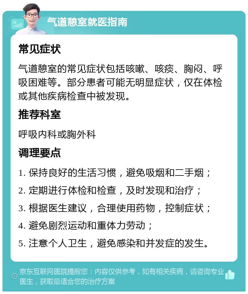 气道憩室就医指南 常见症状 气道憩室的常见症状包括咳嗽、咳痰、胸闷、呼吸困难等。部分患者可能无明显症状，仅在体检或其他疾病检查中被发现。 推荐科室 呼吸内科或胸外科 调理要点 1. 保持良好的生活习惯，避免吸烟和二手烟； 2. 定期进行体检和检查，及时发现和治疗； 3. 根据医生建议，合理使用药物，控制症状； 4. 避免剧烈运动和重体力劳动； 5. 注意个人卫生，避免感染和并发症的发生。