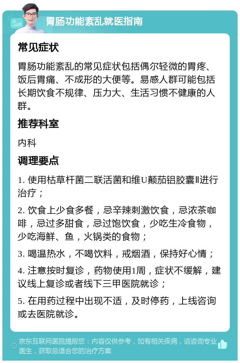 胃肠功能紊乱就医指南 常见症状 胃肠功能紊乱的常见症状包括偶尔轻微的胃疼、饭后胃痛、不成形的大便等。易感人群可能包括长期饮食不规律、压力大、生活习惯不健康的人群。 推荐科室 内科 调理要点 1. 使用枯草杆菌二联活菌和维U颠茄铝胶囊Ⅱ进行治疗； 2. 饮食上少食多餐，忌辛辣刺激饮食，忌浓茶咖啡，忌过多甜食，忌过饱饮食，少吃生冷食物，少吃海鲜、鱼，火锅类的食物； 3. 喝温热水，不喝饮料，戒烟酒，保持好心情； 4. 注意按时复诊，药物使用1周，症状不缓解，建议线上复诊或者线下三甲医院就诊； 5. 在用药过程中出现不适，及时停药，上线咨询或去医院就诊。