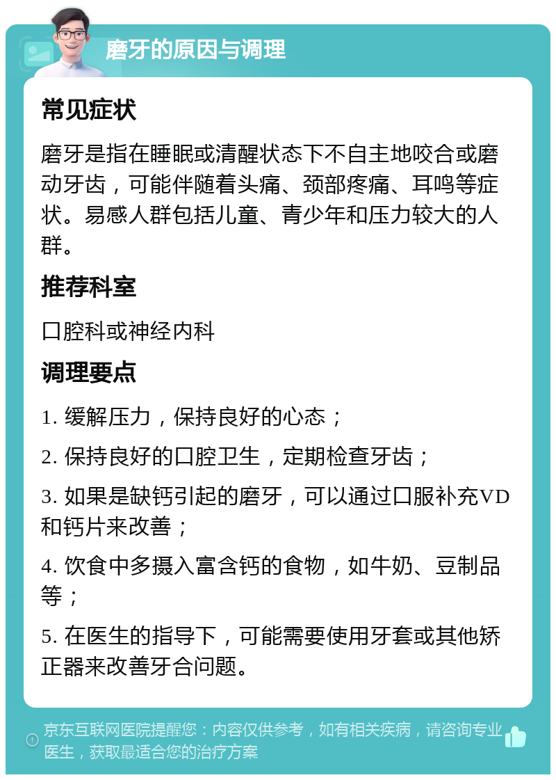 磨牙的原因与调理 常见症状 磨牙是指在睡眠或清醒状态下不自主地咬合或磨动牙齿，可能伴随着头痛、颈部疼痛、耳鸣等症状。易感人群包括儿童、青少年和压力较大的人群。 推荐科室 口腔科或神经内科 调理要点 1. 缓解压力，保持良好的心态； 2. 保持良好的口腔卫生，定期检查牙齿； 3. 如果是缺钙引起的磨牙，可以通过口服补充VD和钙片来改善； 4. 饮食中多摄入富含钙的食物，如牛奶、豆制品等； 5. 在医生的指导下，可能需要使用牙套或其他矫正器来改善牙合问题。