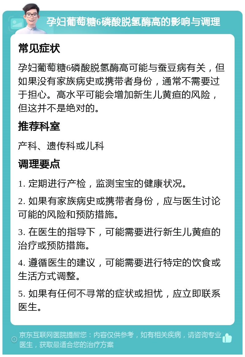 孕妇葡萄糖6磷酸脱氢酶高的影响与调理 常见症状 孕妇葡萄糖6磷酸脱氢酶高可能与蚕豆病有关，但如果没有家族病史或携带者身份，通常不需要过于担心。高水平可能会增加新生儿黄疸的风险，但这并不是绝对的。 推荐科室 产科、遗传科或儿科 调理要点 1. 定期进行产检，监测宝宝的健康状况。 2. 如果有家族病史或携带者身份，应与医生讨论可能的风险和预防措施。 3. 在医生的指导下，可能需要进行新生儿黄疸的治疗或预防措施。 4. 遵循医生的建议，可能需要进行特定的饮食或生活方式调整。 5. 如果有任何不寻常的症状或担忧，应立即联系医生。