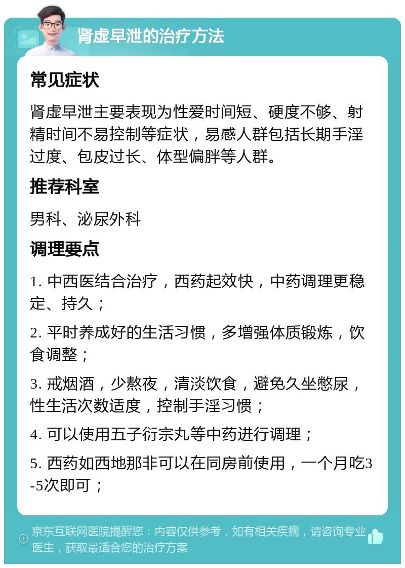 肾虚早泄的治疗方法 常见症状 肾虚早泄主要表现为性爱时间短、硬度不够、射精时间不易控制等症状，易感人群包括长期手淫过度、包皮过长、体型偏胖等人群。 推荐科室 男科、泌尿外科 调理要点 1. 中西医结合治疗，西药起效快，中药调理更稳定、持久； 2. 平时养成好的生活习惯，多增强体质锻炼，饮食调整； 3. 戒烟酒，少熬夜，清淡饮食，避免久坐憋尿，性生活次数适度，控制手淫习惯； 4. 可以使用五子衍宗丸等中药进行调理； 5. 西药如西地那非可以在同房前使用，一个月吃3-5次即可；