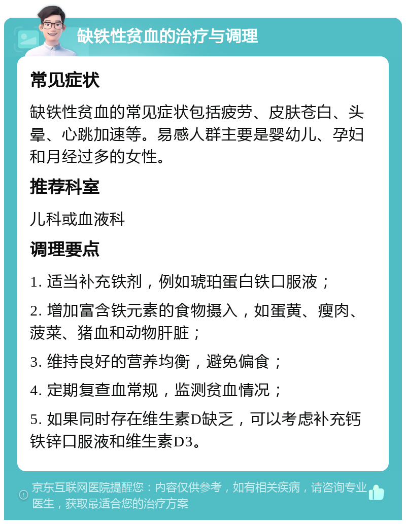 缺铁性贫血的治疗与调理 常见症状 缺铁性贫血的常见症状包括疲劳、皮肤苍白、头晕、心跳加速等。易感人群主要是婴幼儿、孕妇和月经过多的女性。 推荐科室 儿科或血液科 调理要点 1. 适当补充铁剂，例如琥珀蛋白铁口服液； 2. 增加富含铁元素的食物摄入，如蛋黄、瘦肉、菠菜、猪血和动物肝脏； 3. 维持良好的营养均衡，避免偏食； 4. 定期复查血常规，监测贫血情况； 5. 如果同时存在维生素D缺乏，可以考虑补充钙铁锌口服液和维生素D3。