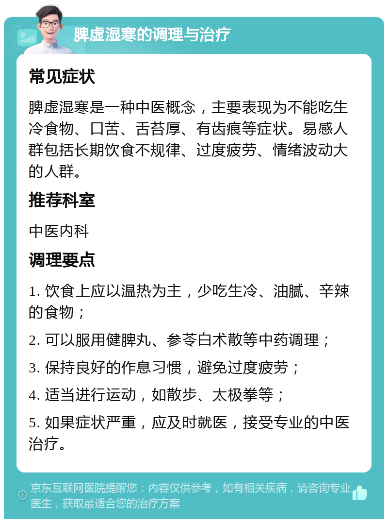 脾虚湿寒的调理与治疗 常见症状 脾虚湿寒是一种中医概念，主要表现为不能吃生冷食物、口苦、舌苔厚、有齿痕等症状。易感人群包括长期饮食不规律、过度疲劳、情绪波动大的人群。 推荐科室 中医内科 调理要点 1. 饮食上应以温热为主，少吃生冷、油腻、辛辣的食物； 2. 可以服用健脾丸、参苓白术散等中药调理； 3. 保持良好的作息习惯，避免过度疲劳； 4. 适当进行运动，如散步、太极拳等； 5. 如果症状严重，应及时就医，接受专业的中医治疗。